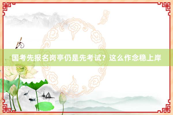 国考先报名岗亭仍是先考试？这么作念稳上岸