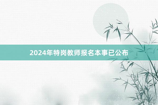2024年特岗教师报名本事已公布