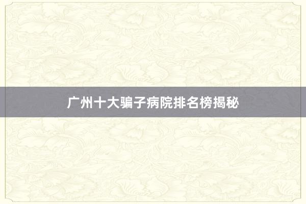 广州十大骗子病院排名榜揭秘