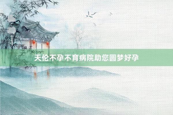 天伦不孕不育病院助您圆梦好孕